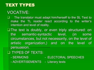 TEXT TYPES
VOCATIVE:
 The translator must adapt him/herself to the SL Text to
make the TL reader react according to the writer’s
intention and level of reality.
The text is doubly, or even triply structured: on
the semantic-syntactic level, (in some
circumstances, but not necessarily, on the level of
artistic organization,) and on the level of
persuasion.
 TYPES OF TEXTS:
- SERMONS - ELECTORAL SPEECHES
- ADVERTISEMENTS - Literary texts
 