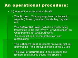 An operational procedure:
 4 (conscious or unconscious) levels
 The SL text: (The language level: its linguistic
aspects (chosen grammar, vocabulary, register,
etc.)
 The Referential level: (What is actually being
transmitted in the text? Why? For what reason, on
what grounds, for what purpose?)
An essential part for comprehension and
reproduction
 The Cohesive level: (presents an overall picture)
grammatical + the presuppositions of the SL text
 The level of naturalness (It has to sound like
English, and it has to sound like Spanish.)
 
