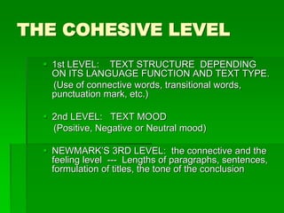 THE COHESIVE LEVEL
 1st LEVEL: TEXT STRUCTURE DEPENDING
ON ITS LANGUAGE FUNCTION AND TEXT TYPE.
(Use of connective words, transitional words,
punctuation mark, etc.)
 2nd LEVEL: TEXT MOOD
(Positive, Negative or Neutral mood)
 NEWMARK’S 3RD LEVEL: the connective and the
feeling level --- Lengths of paragraphs, sentences,
formulation of titles, the tone of the conclusion
 