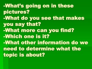 -What’s going on in these
pictures?
-What do you see that makes
you say that?
-What more can you find?
-Which one is it?
-What other information do we
need to determine what the
topic is about?
 