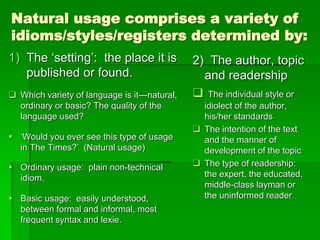 Natural usage comprises a variety of
idioms/styles/registers determined by:
1) The ‘setting’: the place it is
published or found.
 Which variety of language is it—natural,
ordinary or basic? The quality of the
language used?
 ‘Would you ever see this type of usage
in The Times?’ (Natural usage)
 Ordinary usage: plain non-technical
idiom.
 Basic usage: easily understood,
between formal and informal, most
frequent syntax and lexie.
2) The author, topic
and readership
 The individual style or
idiolect of the author,
his/her standards
 The intention of the text
and the manner of
development of the topic
 The type of readership:
the expert, the educated,
middle-class layman or
the uninformed reader
 