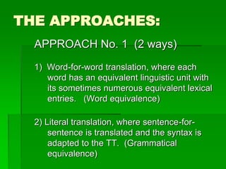 THE APPROACHES:
APPROACH No. 1 (2 ways)
1) Word-for-word translation, where each
word has an equivalent linguistic unit with
its sometimes numerous equivalent lexical
entries. (Word equivalence)
2) Literal translation, where sentence-for-
sentence is translated and the syntax is
adapted to the TT. (Grammatical
equivalence)
 