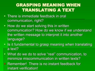GRASPING MEANING WHEN
TRANSLATING A TEXT
 There is immediate feedback in oral
communication, right?
 How do we start solving this in written
communication? How do we know if we understand
the written message to interpret it into another
language?
 Is it fundamental to grasp meaning when translating
a text?
 What do we do to solve “real” communication, to
minimize miscommunication in written texts?
 Remember! There is no instant feedback for
instant verification!
 