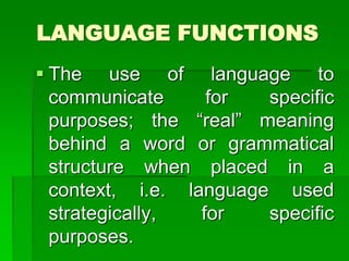 LANGUAGE FUNCTIONS
 The use of language to
communicate for specific
purposes; the “real” meaning
behind a word or grammatical
structure when placed in a
context, i.e. language used
strategically, for specific
purposes.
 