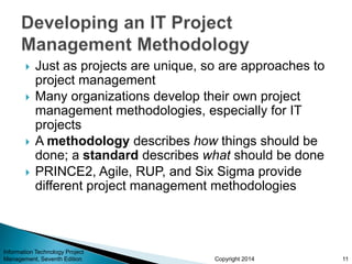 Copyright 2014
 Just as projects are unique, so are approaches to
project management
 Many organizations develop their own project
management methodologies, especially for IT
projects
 A methodology describes how things should be
done; a standard describes what should be done
 PRINCE2, Agile, RUP, and Six Sigma provide
different project management methodologies
Information Technology Project
Management, Seventh Edition 11
 