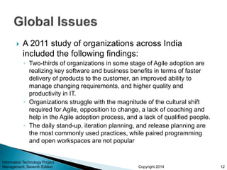 Copyright 2014
 A 2011 study of organizations across India
included the following findings:
◦ Two-thirds of organizations in some stage of Agile adoption are
realizing key software and business benefits in terms of faster
delivery of products to the customer, an improved ability to
manage changing requirements, and higher quality and
productivity in IT.
◦ Organizations struggle with the magnitude of the cultural shift
required for Agile, opposition to change, a lack of coaching and
help in the Agile adoption process, and a lack of qualified people.
◦ The daily stand-up, iteration planning, and release planning are
the most commonly used practices, while paired programming
and open workspaces are not popular
12
Information Technology Project
Management, Seventh Edition
 