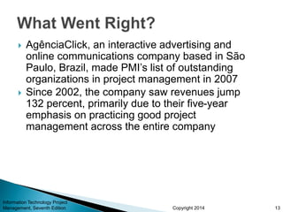 Copyright 2014 13
Information Technology Project
Management, Seventh Edition
 AgênciaClick, an interactive advertising and
online communications company based in São
Paulo, Brazil, made PMI’s list of outstanding
organizations in project management in 2007
 Since 2002, the company saw revenues jump
132 percent, primarily due to their five-year
emphasis on practicing good project
management across the entire company
 