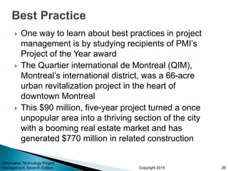 Copyright 2014
 One way to learn about best practices in project
management is by studying recipients of PMI’s
Project of the Year award
 The Quartier international de Montreal (QIM),
Montreal’s international district, was a 66-acre
urban revitalization project in the heart of
downtown Montreal
 This $90 million, five-year project turned a once
unpopular area into a thriving section of the city
with a booming real estate market and has
generated $770 million in related construction
Information Technology Project
Management, Seventh Edition 26
 