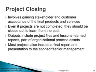 Copyright 2014
 Involves gaining stakeholder and customer
acceptance of the final products and services
 Even if projects are not completed, they should be
closed out to learn from the past
 Outputs include project files and lessons-learned
reports, part of organizational process assets
 Most projects also include a final report and
presentation to the sponsor/senior management
Information Technology Project
Management, Seventh Edition 28
 