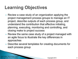 Copyright 2014
 Review a case study of an organization applying the
project management process groups to manage an IT
project, describe outputs of each process group, and
understand the contribution that effective initiating,
planning, executing, monitoring and controlling, and
closing make to project success
 Review the same case study of a project managed with
an agile focus to illustrate the key differences in
approaches
 Describe several templates for creating documents for
each process group
3
Information Technology Project
Management, Seventh Edition
 