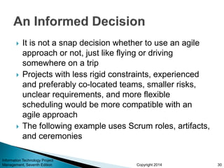Copyright 2014
 It is not a snap decision whether to use an agile
approach or not, just like flying or driving
somewhere on a trip
 Projects with less rigid constraints, experienced
and preferably co-located teams, smaller risks,
unclear requirements, and more flexible
scheduling would be more compatible with an
agile approach
 The following example uses Scrum roles, artifacts,
and ceremonies
30
Information Technology Project
Management, Seventh Edition
 