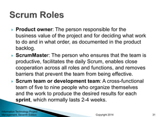 Copyright 2014
 Product owner: The person responsible for the
business value of the project and for deciding what work
to do and in what order, as documented in the product
backlog.
 ScrumMaster: The person who ensures that the team is
productive, facilitates the daily Scrum, enables close
cooperation across all roles and functions, and removes
barriers that prevent the team from being effective.
 Scrum team or development team: A cross-functional
team of five to nine people who organize themselves
and the work to produce the desired results for each
sprint, which normally lasts 2-4 weeks.
31
Information Technology Project
Management, Seventh Edition
 