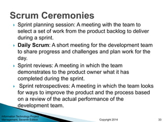 Copyright 2014
 Sprint planning session: A meeting with the team to
select a set of work from the product backlog to deliver
during a sprint.
 Daily Scrum: A short meeting for the development team
to share progress and challenges and plan work for the
day.
 Sprint reviews: A meeting in which the team
demonstrates to the product owner what it has
completed during the sprint.
 Sprint retrospectives: A meeting in which the team looks
for ways to improve the product and the process based
on a review of the actual performance of the
development team.
33
Information Technology Project
Management, Seventh Edition
 
