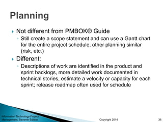 Copyright 2014
 Not different from PMBOK® Guide
◦ Still create a scope statement and can use a Gantt chart
for the entire project schedule; other planning similar
(risk, etc.)
 Different:
◦ Descriptions of work are identified in the product and
sprint backlogs, more detailed work documented in
technical stories, estimate a velocity or capacity for each
sprint; release roadmap often used for schedule
Information Technology Project
Management, Seventh Edition 36
 