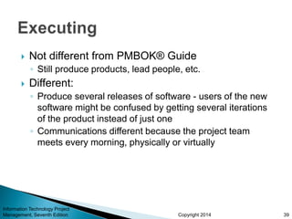 Copyright 2014
 Not different from PMBOK® Guide
◦ Still produce products, lead people, etc.
 Different:
◦ Produce several releases of software - users of the new
software might be confused by getting several iterations
of the product instead of just one
◦ Communications different because the project team
meets every morning, physically or virtually
Information Technology Project
Management, Seventh Edition 39
 