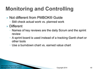 Copyright 2014
 Not different from PMBOK® Guide
◦ Still check actual work vs. planned work
 Different
◦ Names of key reviews are the daily Scrum and the sprint
review
◦ A sprint board is used instead of a tracking Gantt chart or
other tools
◦ Use a burndown chart vs. earned value chart
Information Technology Project
Management, Seventh Edition 40
 