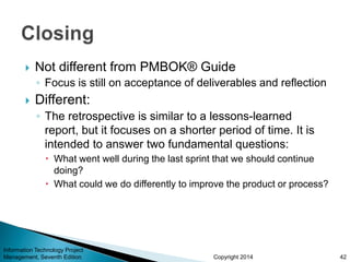 Copyright 2014
 Not different from PMBOK® Guide
◦ Focus is still on acceptance of deliverables and reflection
 Different:
◦ The retrospective is similar to a lessons-learned
report, but it focuses on a shorter period of time. It is
intended to answer two fundamental questions:
 What went well during the last sprint that we should continue
doing?
 What could we do differently to improve the product or process?
Information Technology Project
Management, Seventh Edition 42
 