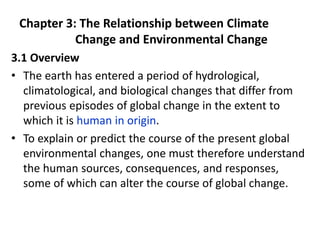 Chapter 3: The Relationship between Climate
Change and Environmental Change
3.1 Overview
• The earth has entered a period of hydrological,
climatological, and biological changes that differ from
previous episodes of global change in the extent to
which it is human in origin.
• To explain or predict the course of the present global
environmental changes, one must therefore understand
the human sources, consequences, and responses,
some of which can alter the course of global change.
 