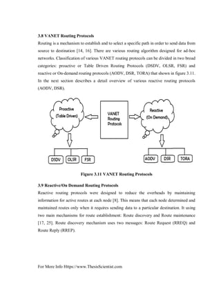 For More Info Https://www.ThesisScientist.com
3.8 VANET Routing Protocols
Routing is a mechanism to establish and to select a specific path in order to send data from
source to destination [14, 16]. There are various routing algorithm designed for ad-hoc
networks. Classification of various VANET routing protocols can be divided in two broad
categories: proactive or Table Driven Routing Protocols (DSDV, OLSR, FSR) and
reactive or On-demand routing protocols (AODV, DSR, TORA) that shown in figure 3.11.
In the next section describes a detail overview of various reactive routing protocols
(AODV, DSR).
Figure 3.11 VANET Routing Protocols
3.9 Reactive/On Demand Routing Protocols
Reactive routing protocols were designed to reduce the overheads by maintaining
information for active routes at each node [8]. This means that each node determined and
maintained routes only when it requires sending data to a particular destination. It using
two main mechanisms for route establishment: Route discovery and Route maintenance
[17, 25]. Route discovery mechanism uses two messages: Route Request (RREQ) and
Route Reply (RREP).
 