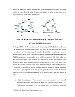 For More Info Https://www.ThesisScientist.com
destination is reached. A route reply message is unicasted back to the source node if the
receiver is either the node using the requested address, or it has a valid route to the
requested address that is shown is figure 3.14.
(a) (b)
Figure 3.14: AODV Route Discovery Process. (a) Propagation of the RREQ.
(b) Path of the RREP to the source.
Working of Ad Hoc On Demand Distance Vector Routing (AODV): In this type of routing
[14, 16] allows the communication between two nodes via intermediated nodes, if those
two nodes are not within the range of each other. To establish a route between source to
the destination, AODV using route discovery phase, along which Route Request message
(RREQ) messages are broadcasted to all its neighbouring nodes. This phase makes sure
that these routes do not forms any loops and find only the shortest possible route to the
destination node. It also uses destination sequence number for each route entry, which
ensures the loop free route, this is the one of the main benefit of AODV routing protocol.
For example if two different sources send two different requests to a same destination
node, then a requesting node selects the one with greatest sequence number. In the route
discovery phase several control messages are defined in AODV that are defined as
follows.
a) RREQ (Route Request): When any node wants to communicate with other node
then it broadcast route request message (RREQ) to its neighbouring nodes [14, 16].
This message is forwarded by all intermediate nodes until destination is reached.
 