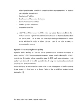 For More Info Https://www.ThesisScientist.com
make communication loop free. It consists of following characteristics to maintain
the route table for each node.
• Destination IP address
• Total number of hops to the destination
• Destination sequence numbers
• Number of active neighbours
• Route expiration time
c) AODV Route Maintenance: In AODV, when any node in the network detects that a
route is not valid anymore for communication it delete all the related entries from
the routing table .And it sends the Route reply message (RREP) to all current
active neighbouring nodes to inform that the route is not valid anymore for
communication purpose.
Dynamic Source Routing Protocol (DSR)
Dynamic Source Routing is a reactive routing protocol that is based on the concept of
source routing [8, 16]. Source routing means source has the complete knowledge of entire
route to the destination before transmitting data. In DSR each node maintains a route
cache where it records all possible learned routes. It using two main mechanisms: Route
discovery and Route maintenance.
Route Discovery: Whenever a source node wants to send a data packet to destination node
in the network, it first looks in its Route Cache to find a valid hop sequence to the
destination [1].
 
