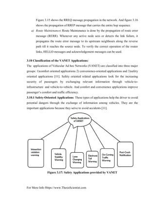 For More Info Https://www.ThesisScientist.com
 Figure 3.15 shows the RREQ message propagation in the network. And figure 3.16
shows the propagation of RREP message that carries the entire hop sequence.
a) Route Maintenance: Route Maintenance is done by the propagation of route error
message (RERR). Whenever any active node sees or detects the link failure, it
propagates the route error message to its upstream neighbours along the reverse
path till it reaches the source node. To verify the correct operation of the router
links, HELLO messages and acknowledgement messages can be used.
3.10 Classification of the VANET Applications:
The applications of Vehicular Ad hoc Networks (VANET) are classified into three major
groups: 1)comfort oriented applications 2) convenience-oriented applications and 3)safety
oriented applications [11]. Safety oriented related applications look for the increasing
security of passengers by exchanging relevant information through vehicle-to-
infrastructure and vehicle-to-vehicle. And comfort and convenience applications improve
passenger’s comfort and traffic efficiency.
3.10.1 Safety-Oriented Applications: These types of applications help the driver to avoid
potential dangers through the exchange of information among vehicles. They are the
important applications because they serve to avoid accidents [11].
Figure 3.17: Safety Applications provided by VANET
 