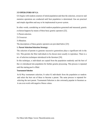 For More Info Https://www.ThesisScientist.com
3.5 OPERATORS OF GA
GA begins with random creation of initial population and then the selection, crossover and
mutation operations are conducted until best population is determined. Gas are practical
and simple algorithm and easy to be implemented in power system.
In other words, considering an initial random population generated and measured, genetic
evolution happens by means of three basic genetic operators [22].
1) Parent selection.
2) Crossover.
3) Mutation.
The descriptions of these genetic operators are provided below [23]:
1. Parent Selection/Selection Strategy:
The selection of parents to generate successive generations plays a significant role in the
GA. This permits the fitter individuals to be chosen more usually to reproduce. There is a
no. of selection techniques introduced in the literature [24].
In this technique, n individuals are copied from the population randomly and the best of
the n is introduced into population for further genetic processing. This process is repeated
until the mating pool is filled.
TournamentSelection
In K-Way tournament selection, It select K individuals from the population at random
and select the best out of these to become a parent. The same process is repeated for
selecting the next parent. Tournament Selection is also extremely popular in literature as
it can even work with negative fitness values.
 