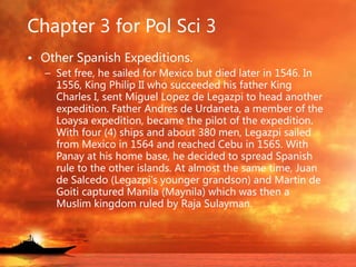 Chapter 3 for Pol Sci 3
• Other Spanish Expeditions.
– Set free, he sailed for Mexico but died later in 1546. In
1556, King Philip II who succeeded his father King
Charles I, sent Miguel Lopez de Legazpi to head another
expedition. Father Andres de Urdaneta, a member of the
Loaysa expedition, became the pilot of the expedition.
With four (4) ships and about 380 men, Legazpi sailed
from Mexico in 1564 and reached Cebu in 1565. With
Panay at his home base, he decided to spread Spanish
rule to the other islands. At almost the same time, Juan
de Salcedo (Legazpi's younger grandson) and Martin de
Goiti captured Manila (Maynila) which was then a
Muslim kingdom ruled by Raja Sulayman.
 