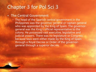 Chapter 3 for Pol Sci 3
• The Central Government
– The head of the Spanish central government in the
Philippines was the governor general or captain general
who was appointed by the King of Spain. The governor-
general was the King's official representative to the
colony. He possessed vast executive, legislative and
judicial powers. There was no legislature or Congress
because laws were either made by the King of Spain
through a Royal Decree or Order of the governor-
general through a superior decree.
 