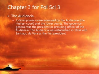 Chapter 3 for Pol Sci 3
• The Audiencia
– Judicial powers were exercised by the Audiencia (the
highest court) and the lower courts. The governor-
general was the president or presiding officer of the
Audiencia. The Audiencia was established in 1854 with
Santiago de Vera as the first president.
 