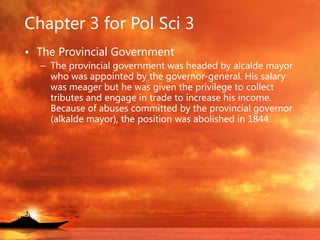 Chapter 3 for Pol Sci 3
• The Provincial Government
– The provincial government was headed by alcalde mayor
who was appointed by the governor-general. His salary
was meager but he was given the privilege to collect
tributes and engage in trade to increase his income.
Because of abuses committed by the provincial governor
(alkalde mayor), the position was abolished in 1844.
 