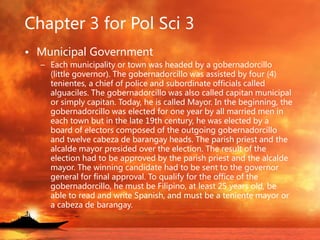 Chapter 3 for Pol Sci 3
• Municipal Government
– Each municipality or town was headed by a gobernadorcillo
(little governor). The gobernadorcillo was assisted by four (4)
tenientes, a chief of police and subordinate officials called
alguaciles. The gobernadorcillo was also called capitan municipal
or simply capitan. Today, he is called Mayor. In the beginning, the
gobernadorcillo was elected for one year by all married men in
each town but in the late 19th century, he was elected by a
board of electors composed of the outgoing gobernadorcillo
and twelve cabeza de barangay heads. The parish priest and the
alcalde mayor presided over the election. The result of the
election had to be approved by the parish priest and the alcalde
mayor. The winning candidate had to be sent to the governor
general for final approval. To qualify for the office of the
gobernadorcillo, he must be Filipino, at least 25 years old, be
able to read and write Spanish, and must be a teniente mayor or
a cabeza de barangay.
 