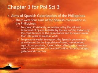 Chapter 3 for Pol Sci 3
• Aims of Spanish Colonization of the Philippines
– There were four aims of the Spanish colonization in
the Philippines:
1. To spread Christianity, as evidenced by the will and
testament of Queen Isabella, by the laws of the Indians, by
the contributions of the missionaries and by Spain's more
than 300 years of colonial work;
2. To generate wealth to support the Spanish government,
as evidenced by the imposition of taxes, monopolized
agricultural products, forced labor called polo y servicio
where males worked in the construction of roads, bridges,
galleon and churches;
 