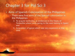 Chapter 3 for Pol Sci 3
• Aims of Spanish Colonization of the Philippines
– There were four aims of the Spanish colonization in
the Philippines:
3. To acquire territories, as evidenced in the Treaty of
Tordesillas where lands going to the west belong to Spain;
and
4. Acquisition of spices which was very expensive at that
time.
 