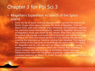Chapter 3 for Pol Sci 3
• Magellan's Expedition in Search of the Spice
Island
– From the tip of South America, the expedition reached the strait in the
Pacific Ocean which bears his name the Strait of Magellan. Then on
March 1521, with only three (3) ships remaining, the expedition reached
the Ladrones Island (Marianas Island), named by Magellan because one
of Magellan's boats was stolen by the natives. After they had rested in
this island, the voyage continued until a mountain was sighted in Samar
on March 16, 1521 (but should be March 17 by adding one day after
crossing the International Dateline coming from America). This marked
the coming of the Spaniards to the Philippines (rediscovery). On March
17, Magellan and his 150 men went to Homonhon and after having
rested, proceeded to Limasawa which was ruled by Raja Kulambo. A
blood compact was held as a sign of friendship. Father Pedro de
Valderama who went with Magellan's expedition celebrated mass at
Limasawa seashore on March 31, Easter Sunday and it was the first mass
celebrated in the Philippines.
 