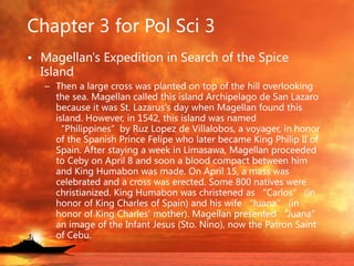Chapter 3 for Pol Sci 3
• Magellan's Expedition in Search of the Spice
Island
– Then a large cross was planted on top of the hill overlooking
the sea. Magellan called this island Archipelago de San Lazaro
because it was St. Lazarus's day when Magellan found this
island. However, in 1542, this island was named
“Philippines”by Ruz Lopez de Villalobos, a voyager, in honor
of the Spanish Prince Felipe who later became King Philip II of
Spain. After staying a week in Limasawa, Magellan proceeded
to Ceby on April 8 and soon a blood compact between him
and King Humabon was made. On April 15, a mass was
celebrated and a cross was erected. Some 800 natives were
christianized. King Humabon was christened as “Carlos” (in
honor of King Charles of Spain) and his wife “Juana” (in
honor of King Charles' mother). Magellan presented “Juana”
an image of the Infant Jesus (Sto. Nino), now the Patron Saint
of Cebu.
 