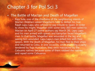 Chapter 3 for Pol Sci 3
• The Battle of Mactan and Death of Magellan
– Raja Sula, one of the chieftains of the neighboring islands of
Mactan (Maktan) asked Magellan's help to defeat his rival,
Rajah Lapu Lapu who refused to pay tribute to Spain. In order
to show his might, Magellan with some sixty (60) men sailed to
Mactan on April 27 (some authors say March 28). Lapu Lapu
and his men armed with spears and kampilan faced Magellan's
men. In that battle, Magellan was wounded in the leg and
seeing him wounded. Lapu Lapu's men killed him with their
spears. With the death of Magellan, his men fled to their ships
and returned to Cebu. In one occasion, while attending a party
tendered by Raja Humabon, they were massacred by the
Cebuano natives because some of them robbed the natives
and raped some Cebuanos.
 