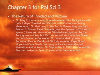 Chapter 3 for Pol Sci 3
• The Return of Trinidad and Victoria
– On May 2, the remaining Spanish men left the Philippines with
only 2 ships, Trinidad and Victoria, with Concepcion being
abandoned. On their way to the Pacific Ocean, they reached
Brunei. In Brunei, Rajah Siripada gave the Spaniards 26 tons of
spices (cloves and cinnamon). Trinidad was captured by the
Portuguese soldiers but Victoria set sail via the Indian Ocean
enroute home on December 21, commanded by Juan
Sebastian Elcano. On May 6, Victoria rounded Cape Good
Hope and Cape Verde but many of Elcano's men died of
starvation and sickness. On September 6, 1522, Elcano and his
few men arrived in Spain (3 years after they departed).
 