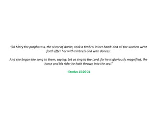 “So Mary the prophetess, the sister of Aaron, took a timbrel in her hand: and all the women went
                          forth after her with timbrels and with dances:

And she began the song to them, saying: Let us sing to the Lord, for he is gloriously magnified, the
                       horse and his rider he hath thrown into the sea.”

                                         - Exodus 15:20-21
 