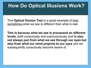 How Do Optical Illusions Work?
• This Optical Illusion Test is a great example of how
sometimes what we see is different then what is real.
• This is because what we see is processed on different
levels, both consciously and subconsciously and is also
not always just from what we see through our eyes but
also from what our mind projects to our eyes and we
subsequently consciously become aware of.
 