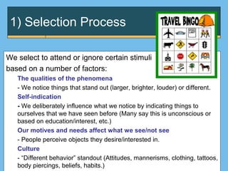 1) Selection Process
We select to attend or ignore certain stimuli
based on a number of factors:
The qualities of the phenomena
- We notice things that stand out (larger, brighter, louder) or different.
Self-indication
- We deliberately influence what we notice by indicating things to
ourselves that we have seen before (Many say this is unconscious or
based on education/interest, etc.)
Our motives and needs affect what we see/not see
- People perceive objects they desire/interested in.
Culture
- “Different behavior” standout (Attitudes, mannerisms, clothing, tattoos,
body piercings, beliefs, habits.)
 