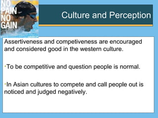 Culture and Perception
Assertiveness and competiveness are encouraged
and considered good in the western culture.
•To be competitive and question people is normal.
•In Asian cultures to compete and call people out is
noticed and judged negatively.
 