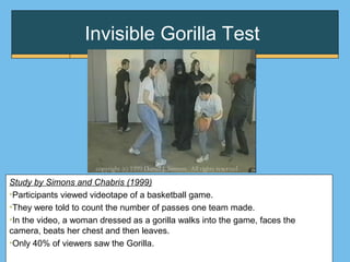 Invisible Gorilla Test
Study by Simons and Chabris (1999)
•Participants viewed videotape of a basketball game.
•They were told to count the number of passes one team made.
•In the video, a woman dressed as a gorilla walks into the game, faces the
camera, beats her chest and then leaves.
•Only 40% of viewers saw the Gorilla.
 