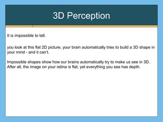 3D Perception
It is impossible to tell.
you look at this flat 2D picture, your brain automatically tries to build a 3D shape in
your mind - and it can’t.
Impossible shapes show how our brains automatically try to make us see in 3D.
After all, the image on your retina is flat, yet everything you see has depth.
 