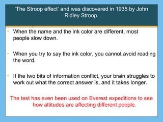 ‘The Stroop effect’ and was discovered in 1935 by John
Ridley Stroop.
• When the name and the ink color are different, most
people slow down.
• When you try to say the ink color, you cannot avoid reading
the word.
• If the two bits of information conflict, your brain struggles to
work out what the correct answer is, and it takes longer.
The test has even been used on Everest expeditions to see
how altitudes are affecting different people.
 