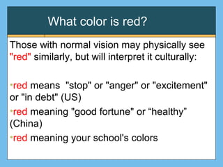 What color is red?
Those with normal vision may physically see
"red" similarly, but will interpret it culturally:
•red means "stop" or "anger" or "excitement"
or "in debt" (US)
•red meaning "good fortune" or “healthy”
(China)
•red meaning your school's colors
 