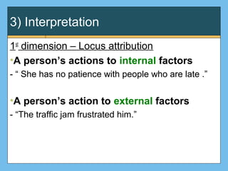 3) Interpretation
1st
dimension – Locus attribution
•A person’s actions to internal factors
- “ She has no patience with people who are late .”
•A person’s action to external factors
- “The traffic jam frustrated him.”
 