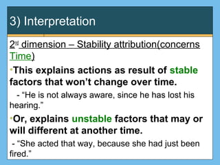3) Interpretation
2nd
dimension – Stability attribution(concerns
Time)
•This explains actions as result of stable
factors that won’t change over time.
- “He is not always aware, since he has lost his
hearing.”
•Or, explains unstable factors that may or
will different at another time.
- “She acted that way, because she had just been
fired.”
 