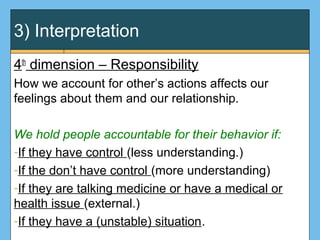 3) Interpretation
4th
dimension – Responsibility
How we account for other’s actions affects our
feelings about them and our relationship.
We hold people accountable for their behavior if:
-If they have control (less understanding.)
-If the don’t have control (more understanding)
-If they are talking medicine or have a medical or
health issue (external.)
-If they have a (unstable) situation.
 