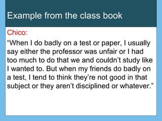 Example from the class book
Chico:
“When I do badly on a test or paper, I usually
say either the professor was unfair or I had
too much to do that we and couldn’t study like
I wanted to. But when my friends do badly on
a test, I tend to think they’re not good in that
subject or they aren’t disciplined or whatever.”
 